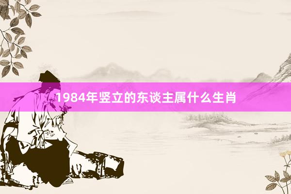 1984年竖立的东谈主属什么生肖